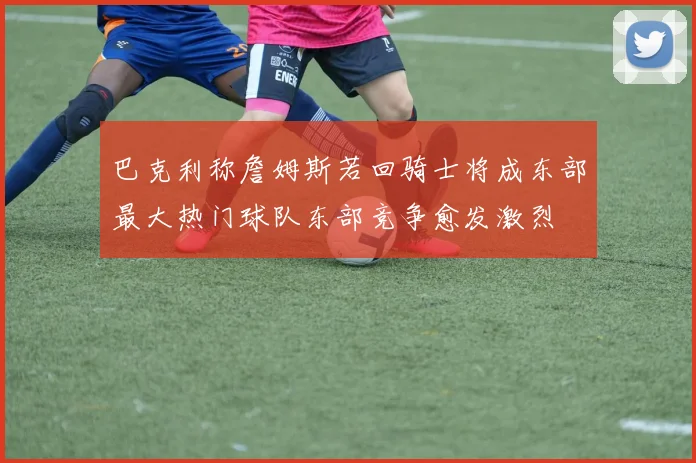 巴克利称詹姆斯若回骑士将成东部最大热门球队东部竞争愈发激烈