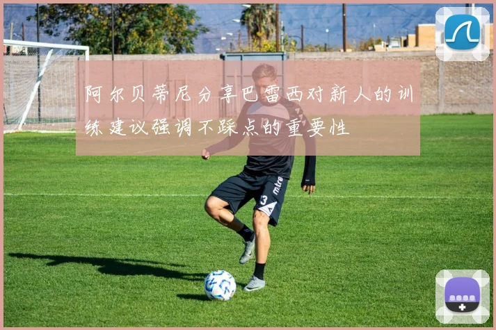 阿尔贝蒂尼分享巴雷西对新人的训练建议强调不踩点的重要性
