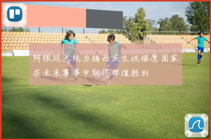 阿根廷总统为梅西庆生祝福愿国家在未来赛事中取得辉煌胜利