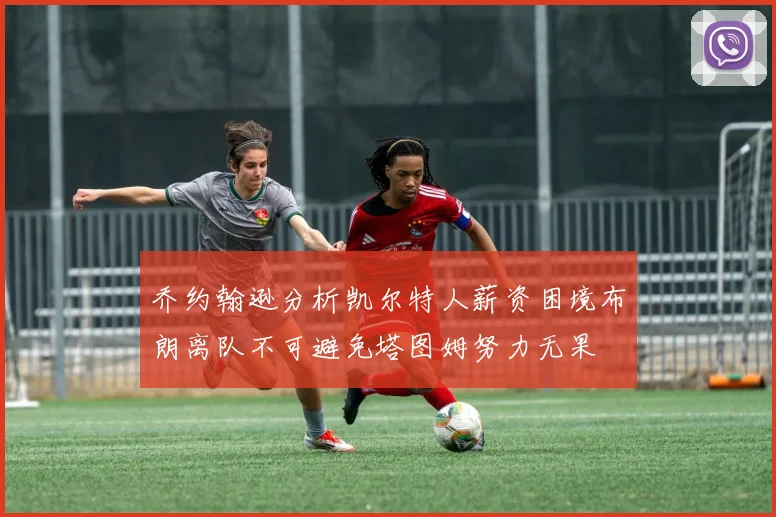 乔约翰逊分析凯尔特人薪资困境布朗离队不可避免塔图姆努力无果