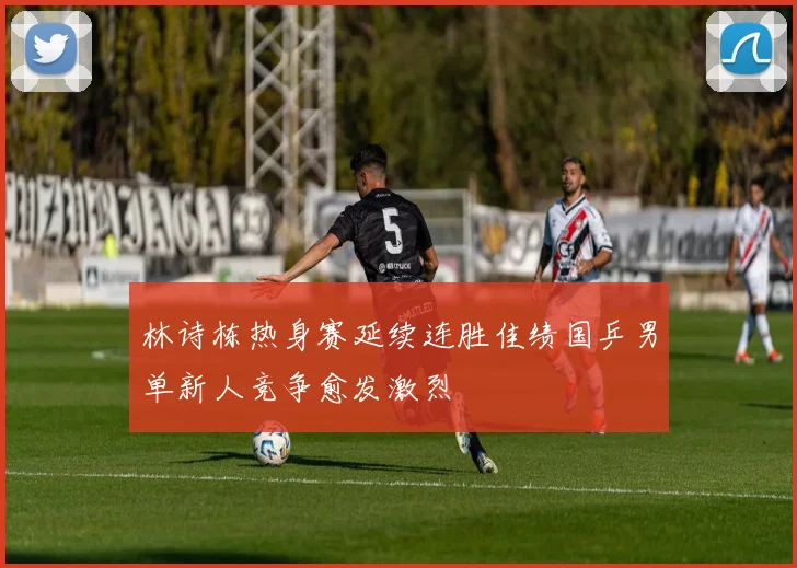 林诗栋热身赛延续连胜佳绩国乒男单新人竞争愈发激烈