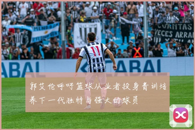 郭艾伦呼吁篮球从业者投身青训培养下一代独特与强大的球员